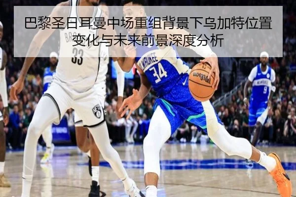 巴黎圣日耳曼中场重组背景下乌加特位置变化与未来前景深度分析