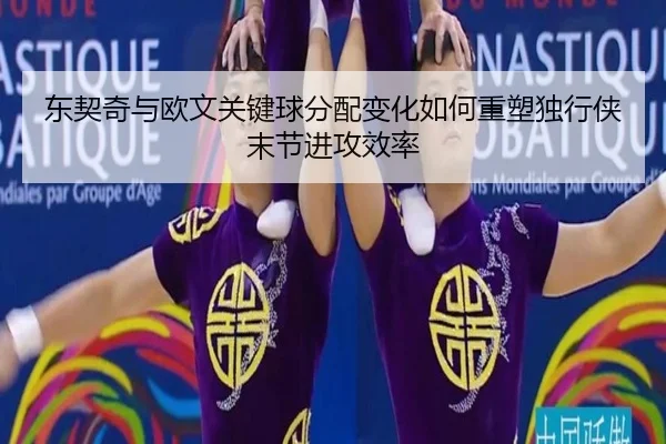东契奇与欧文关键球分配变化如何重塑独行侠末节进攻效率