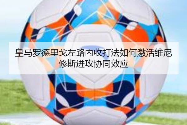 皇马罗德里戈左路内收打法如何激活维尼修斯进攻协同效应