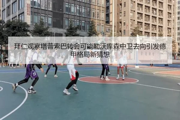拜仁观察塔普索巴转会可能勒沃库森中卫去向引发德甲格局新猜想