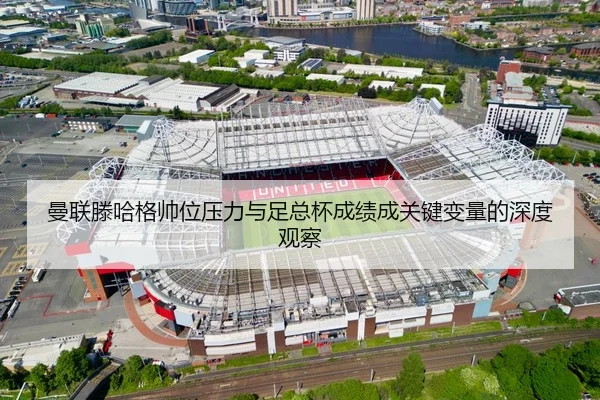 曼联滕哈格帅位压力与足总杯成绩成关键变量的深度观察