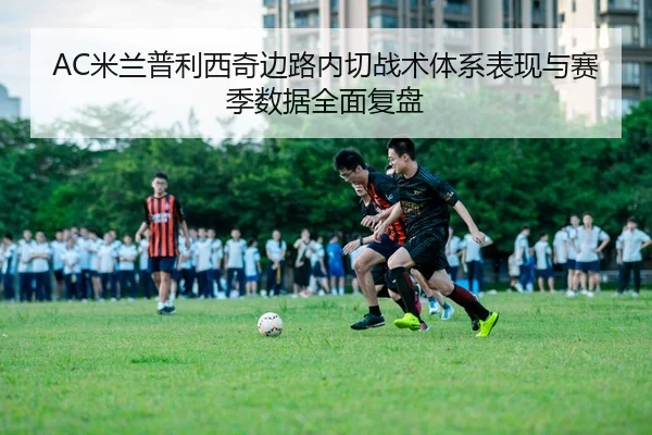 AC米兰普利西奇边路内切战术体系表现与赛季数据全面复盘
