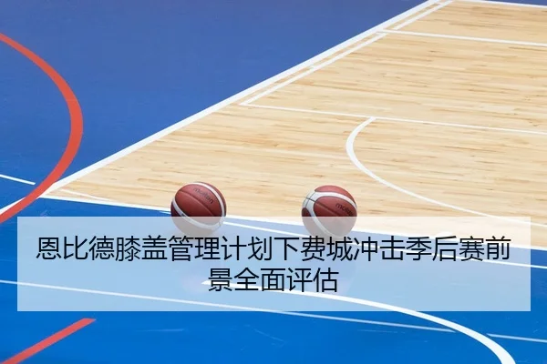 恩比德膝盖管理计划下费城冲击季后赛前景全面评估