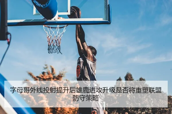 字母哥外线投射提升后雄鹿进攻升级是否将重塑联盟防守策略