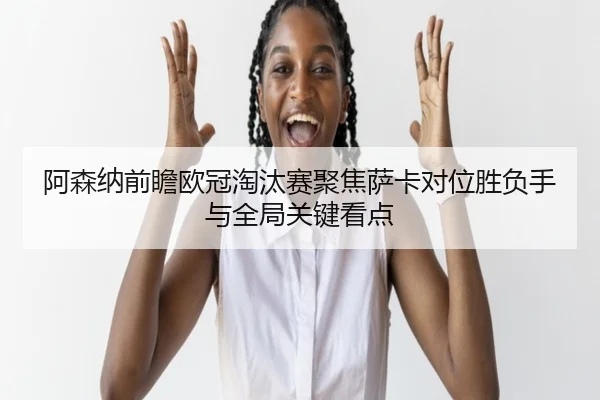 阿森纳前瞻欧冠淘汰赛聚焦萨卡对位胜负手与全局关键看点