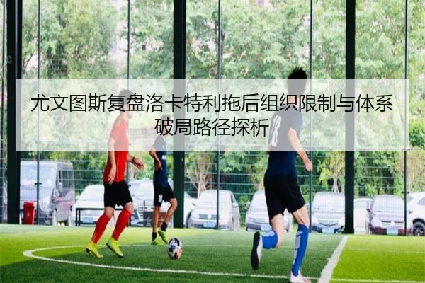 尤文图斯复盘洛卡特利拖后组织限制与体系破局路径探析