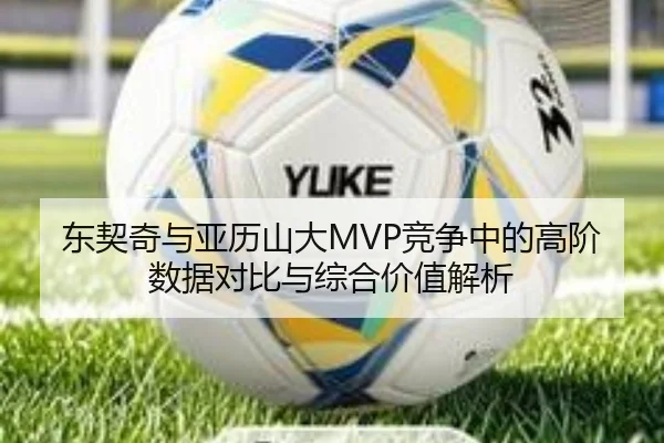东契奇与亚历山大MVP竞争中的高阶数据对比与综合价值解析
