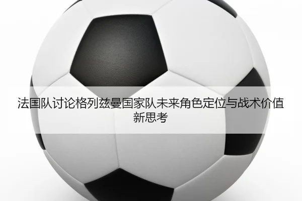 法国队讨论格列兹曼国家队未来角色定位与战术价值新思考
