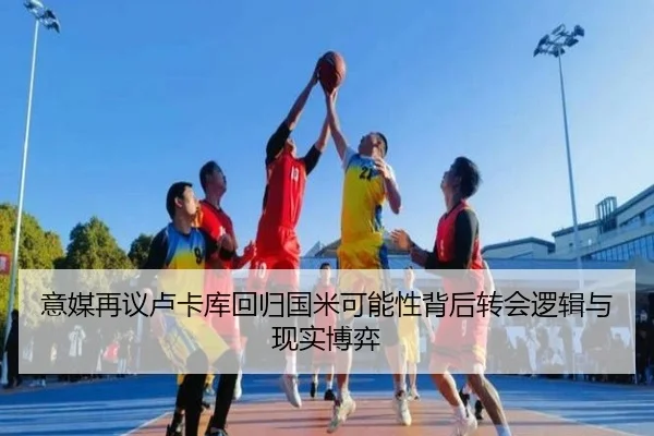 意媒再议卢卡库回归国米可能性背后转会逻辑与现实博弈