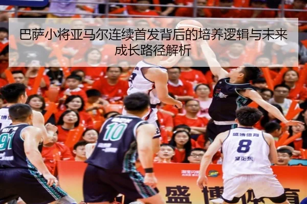 巴萨小将亚马尔连续首发背后的培养逻辑与未来成长路径解析