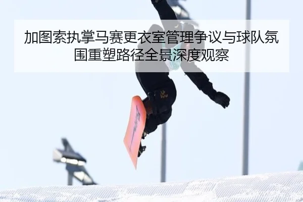 加图索执掌马赛更衣室管理争议与球队氛围重塑路径全景深度观察