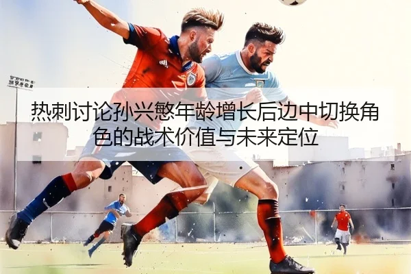 热刺讨论孙兴慜年龄增长后边中切换角色的战术价值与未来定位