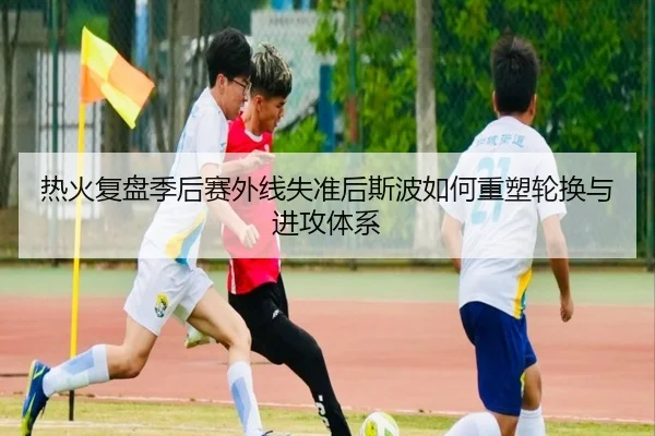 热火复盘季后赛外线失准后斯波如何重塑轮换与进攻体系