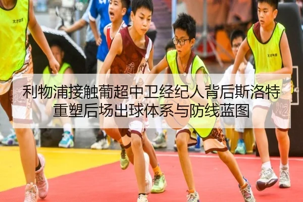 利物浦接触葡超中卫经纪人背后斯洛特重塑后场出球体系与防线蓝图